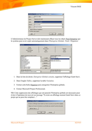 Vincent ISOZ
Microsoft Project 825/935
L'Administrateur de Project Server doit maintenant effacer tous les objets Non Entreprise que
le système peut avoir copié automatiquement dans l'Entreprise Globale: Tools / Organizer
1. Dans la liste de droite: Entreprise Globale extraite, supprimer l'affichage Gantt Suivi.
2. Dans l'onglet Tables, supprimer la table Variation.
3. Fermer cette boîte Organiser puis enregistrer l'Entreprise globale.
4. Fermer Microsoft Project Professional.
NB: Cette suppression des affichages qui ont parasité l'Entreprise globale est nécessaire pour
éviter à l'opérateur de recevoir un message "Il existe un affichage nommé Gantt Suivi dans ce
projet qui ne peut être remplacé…"
 