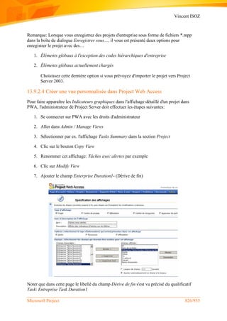 Vincent ISOZ
Microsoft Project 826/935
Remarque: Lorsque vous enregistrez des projets d'entreprise sous forme de fichiers *.mpp
dans la boîte de dialogue Enregistrer sous…, il vous est présenté deux options pour
enregistrer le projet avec des…
1. Éléments globaux à l'exception des codes hiérarchiques d'entreprise
2. Éléments globaux actuellement chargés
Choisissez cette dernière option si vous prévoyez d'importer le projet vers Project
Server 2003.
13.9.2.4 Créer une vue personnalisée dans Project Web Access
Pour faire apparaître les Indicateurs graphiques dans l'affichage détaillé d'un projet dans
PWA, l'administrateur de Project Server doit effectuer les étapes suivantes:
1. Se connecter sur PWA avec les droits d'administrateur
2. Aller dans Admin / Manage Views
3. Sélectionner par ex. l'affichage Tasks Summary dans la section Project
4. Clic sur le bouton Copy View
5. Renommer cet affichage: Tâches avec alertes par exemple
6. Clic sur Modify View
7. Ajouter le champ Enterprise Duration1- (Dérive de fin)
Noter que dans cette page le libellé du champ Dérive de fin s'est vu précisé du qualificatif
Task: Entreprise Task Duration1
 