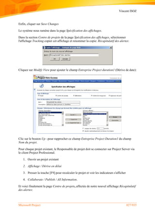 Vincent ISOZ
Microsoft Project 827/935
Enfin, cliquer sur Save Changes
Le système nous ramène dans la page Spécification des affichages.
Dans la section Centre de projets de la page Spécification des affichages, sélectionner
l'affichage Tracking copier cet affichage et renommer la copie: Récapitulatif des alertes:
Cliquez sur Modify View pour ajouter le champ Entreprise Project duration1 (Dérive de date):
Clic sur le bouton Up –pour rapprocher ce champ Entreprise Project Duration1 du champ
Nom du projet.
Pour chaque projet existant, le Responsable de projet doit se connecter sur Project Server via
le client Project Professional.
1. Ouvrir un projet existant
2. Affichage / Dérive en délai
3. Presser la touche [F9] pour recalculer le projet et voir les indicateurs s'afficher
4. Collaborate / Publish / All Information.
Et voici finalement la page Centre de projets, affectée de notre nouvel affichage Récapitulatif
des alertes:
 
