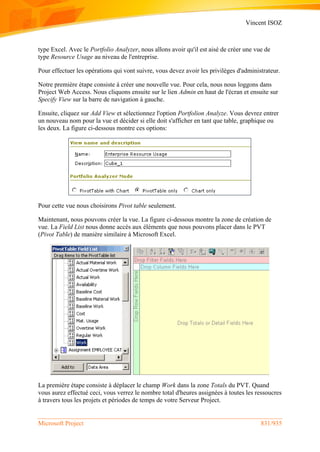 Vincent ISOZ
Microsoft Project 831/935
type Excel. Avec le Portfolio Analyzer, nous allons avoir qu'il est aisé de créer une vue de
type Resource Usage au niveau de l'entreprise.
Pour effectuer les opérations qui vont suivre, vous devez avoir les privilèges d'administrateur.
Notre première étape consiste à créer une nouvelle vue. Pour cela, nous nous loggons dans
Project Web Access. Nous cliquons ensuite sur le lien Admin en haut de l'écran et ensuite sur
Specify View sur la barre de navigation à gauche.
Ensuite, cliquez sur Add View et sélectionnez l'option Portfolion Analyze. Vous devrez entrer
un nouveau nom pour la vue et décider si elle doit s'afficher en tant que table, graphique ou
les deux. La figure ci-dessous montre ces options:
Pour cette vue nous choisirons Pivot table seulement.
Maintenant, nous pouvons créer la vue. La figure ci-dessous montre la zone de création de
vue. La Field List nous donne accès aux éléments que nous pouvons placer dans le PVT
(Pivot Table) de manière similaire à Microsoft Excel.
La première étape consiste à déplacer le champ Work dans la zone Totals du PVT. Quand
vous aurez effectué ceci, vous verrez le nombre total d'heures assignées à toutes les ressoucres
à travers tous les projets et périodes de temps de votre Serveur Project.
 