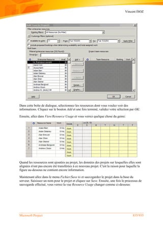 Vincent ISOZ
Microsoft Project 835/935
Dans cette boîte de dialogue, sélectionnez les ressources dont vous voulez voir des
informations. Cliquez sur le bouton Add et une fois terminé, validez votre sélection par OK:
Ensuite, allez dans View/Resource Usage et vous verrez quelque chose du genre:
Quand les ressources sont ajoutées au projet, les données des projets sur lesquelles elles sont
alignées n'ont pas encore été transférées à ce nouveau projet. C'est la raison pour laquelle la
figure au-dessous ne contient encore information.
Maintenant allez dans le menu Fichier/Save to et sauvegardez le projet dans la base du
serveur. Saisissez un nom pour le projet et cliquez sur Save. Ensuite, une fois le processus de
sauvegarde effectué, vous verrez la vue Resource Usage changer comme ci-dessous:
 