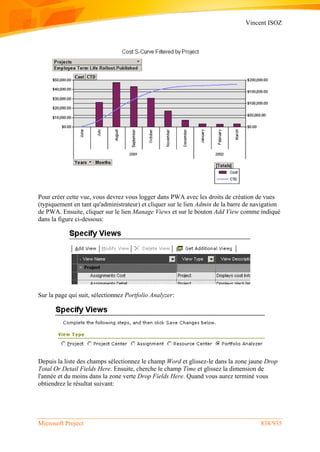 Vincent ISOZ
Microsoft Project 838/935
Pour créer cette vue, vous devrez vous logger dans PWA avec les droits de création de vues
(typiquement en tant qu'administrateur) et cliquer sur le lien Admin de la barre de navigation
de PWA. Ensuite, cliquer sur le lien Manage Views et sur le bouton Add View comme indiqué
dans la figure ci-dessous:
Sur la page qui suit, sélectionnez Portfolio Analyzer:
Depuis la liste des champs sélectionnez le champ Word et glissez-le dans la zone jaune Drop
Total Or Detail Fields Here. Ensuite, cherche le champ Time et glissez la dimension de
l'année et du moins dans la zone verte Drop Fields Here. Quand vous aurez terminé vous
obtiendrez le résultat suivant:
 