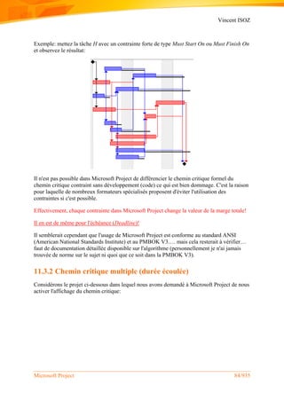 Vincent ISOZ
Microsoft Project 84/935
Exemple: mettez la tâche H avec un contrainte forte de type Must Start On ou Must Finish On
et observez le résultat:
Il n'est pas possible dans Microsoft Project de différencier le chemin critique formel du
chemin critique contraint sans développement (code) ce qui est bien dommage. C'est la raison
pour laquelle de nombreux formateurs spécialisés proposent d'éviter l'utilisation des
contraintes si c'est possible.
Effectivement, chaque contrainte dans Microsoft Project change la valeur de la marge totale!
Il en est de même pour l'échéance (Deadline)!
Il semblerait cependant que l'usage de Microsoft Project est conforme au standard ANSI
(American National Standards Institute) et au PMBOK V3…. mais cela resterait à vérifier…
faut de documentation détaillée disponible sur l'algorithme (personnellement je n'ai jamais
trouvée de norme sur le sujet ni quoi que ce soit dans la PMBOK V3).
11.3.2 Chemin critique multiple (durée écoulée)
Considérons le projet ci-dessous dans lequel nous avons demandé à Microsoft Project de nous
activer l'affichage du chemin critique:
 