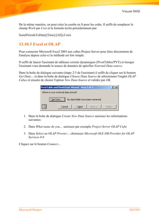Vincent ISOZ
Microsoft Project 843/935
De la même manière, on peut créer la courbe en S pour les coûts. Il suffit de remplacer le
champ Work par Cost et la formule écrite précédemment par:
Sum(PeriodsToDate([Time].[All]),Cost)
13.10.3 Excel et OLAP
Pour connecter Microsoft Excel 2003 aux cubes Project Server pour faire directement de
l'analyse depuis celui-ci la méthode est fort simple.
Il suffit de lancer l'assistant de tableaux croisés dynamiques (PivotTables/PVT) et lorsque
l'assistant vous demande la source de données de spécifier External Data source.
Dans la boîte de dialogue suivante (étape 2/3 de l'assistant) il suffit de cliquer sur le bouton
Get Data… et dans la boîte de dialogue Choose Data Source de sélectionner l'onglet OLAP
Cubes et ensuite de choisir l'option New Data Source et validez par OK.
1. Dans la boîte de dialogue Create New Data Source saisissez les informations
suivantes:
2. Dans What name do you… saisissez par exemple Project Server OLAP Cube
3. Dans Select an OLAP Provier… choisissez Microsoft OLE DB Provider for OLAP
Services 8.0
Cliquez sur le bouton Connect…
 
