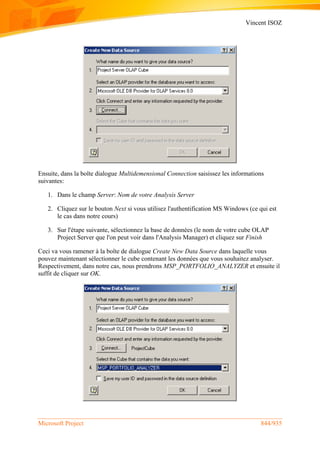 Vincent ISOZ
Microsoft Project 844/935
Ensuite, dans la boîte dialogue Multidemensional Connection saisissez les informations
suivantes:
1. Dans le champ Server: Nom de votre Analysis Server
2. Cliquez sur le bouton Next si vous utilisez l'authentification MS Windows (ce qui est
le cas dans notre cours)
3. Sur l'étape suivante, sélectionnez la base de données (le nom de votre cube OLAP
Project Server que l'on peut voir dans l'Analysis Manager) et cliquez sur Finish
Ceci va vous ramener à la boîte de dialogue Create New Data Source dans laquelle vous
pouvez maintenant sélectionner le cube contenant les données que vous souhaitez analyser.
Respectivement, dans notre cas, nous prendrons MSP_PORTFOLIO_ANALYZER et ensuite il
suffit de cliquer sur OK.
 
