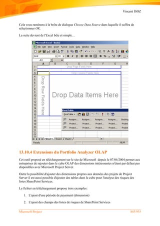 Vincent ISOZ
Microsoft Project 845/935
Cela vous ramènera à la boîte de dialogue Choose Data Source dans laquelle il suffira de
sélectionner OK.
La suite devient de l'Excel bête et simple…
13.10.4 Extensions du Portfolio Analyzer OLAP
Cet outil proposé en téléchargement sur le site de Microsoft depuis le 07/04/2004 permet aux
entreprises de rajouter dans le cube OLAP des dimensions intéressantes n'étant par défaut pas
disponibles avec Microsoft Project Server.
Outre la possibilité d'ajouter des dimensions propres aux données des projets de Project
Server il est aussi possible d'ajouter des tables dans le cube pour l'analyse des risques des
listes SharePoint Services.
Le fichier en téléchargement propose trois exemples:
1. L'ajout d'une période de payement (dimension)
2. L'ajout des champs des listes de risques de SharePoint Services
 