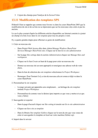 Vincent ISOZ
Microsoft Project 846/935
3. L'ajout des champs pour l'analyse de la Earned Value
13.11 Modification des templates SPS
D'abord il faut se rappeler que comme nous l'avons vu dans les cours SharePoint 2003 que la
modification du site et de sa liste ne se répercutera que sur les nouveaux sites créés et pas les
anciens.
Le cas le plus courant d'après les différents articles disponibles sur Internet consiste à a jouter
un champ à la liste Issue dans le site template pour tous les projets à venir.
Il y a quatre grandes étapes pour effectuer ce genre de modification:
1. Créer un nouveau site
- Dans Project Web Access allez dans Admin/Manage Windows SharePoint
Services/Manager SharePoint sites. Cliquez sur le lien Go to site administration
- Sur la page Site settings dans la section Administration cliquez sur Manage Sites and
workspaces
- Cliquez sur le lien Create en haut de la page pour créer un nouveau site
- Donnez au nouveau site un nom approprié et renseignez une adresse web de votre
choix.
- Dans la liste de sélection des site templates sélectionnez le Project Workspace
- Remarque: Pour l'instant il n'y a rien de nouveau cela est connu et déjà vu dans le
cours SharePoint.
2. Personnaliser le site template
- La page suivante qui apparaîtra sera simplement… un héritage du site template
nommé Project Workspace
- Personnalisez-le comme vous le désirez (peu importe ce que vous y mettez et ce qeu
vous y faites)
3. Sauvegarder et exporter
- Dans la page d'accueil cliquez sur Site setting et ensuite sur Go to site administration
- Cliquez sur Save site as template
- Dans la libraire Site template Gallery cliquez sur le nom du site que vous venez de
créer et sauvegardez le template en local sur votre machine (fichier stp)
4. Import dans le serveur
 