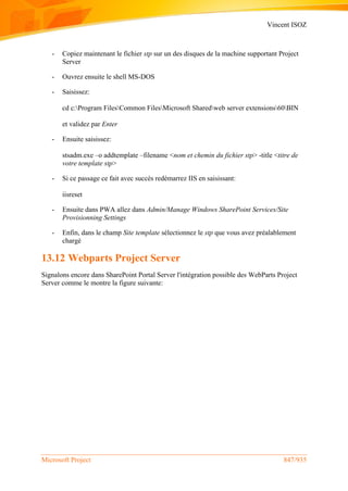 Vincent ISOZ
Microsoft Project 847/935
- Copiez maintenant le fichier stp sur un des disques de la machine supportant Project
Server
- Ouvrez ensuite le shell MS-DOS
- Saisissez:
cd c:Program FilesCommon FilesMicrosoft Sharedweb server extensions60BIN
et validez par Enter
- Ensuite saisissez:
stsadm.exe –o addtemplate –filename <nom et chemin du fichier stp> -title <titre de
votre template stp>
- Si ce passage ce fait avec succès redémarrez IIS en saisissant:
iisreset
- Ensuite dans PWA allez dans Admin/Manage Windows SharePoint Services/Site
Provisionning Settings
- Enfin, dans le champ Site template sélectionnez le stp que vous avez préalablement
chargé
13.12 Webparts Project Server
Signalons encore dans SharePoint Portal Server l'intégration possible des WebParts Project
Server comme le montre la figure suivante:
 