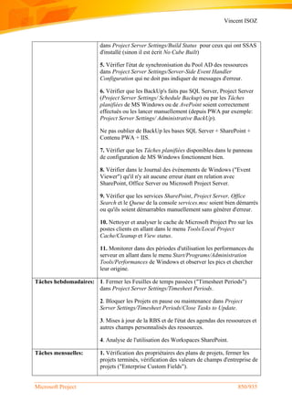 Vincent ISOZ
Microsoft Project 850/935
dans Project Server Settings/Build Status pour ceux qui ont SSAS
d'installé (sinon il est écrit No Cube Built)
5. Vérifier l'état de synchronisation du Pool AD des ressources
dans Project Server Settings/Server-Side Event Handler
Configuration qui ne doit pas indiquer de messages d'erreur.
6. Vérifier que les BackUp's faits pas SQL Server, Project Server
(Project Server Settings/ Schedule Backup) ou par les Tâches
planifiées de MS Windows ou de AvePoint soient correctement
effectués ou les lancer manuellement (depuis PWA par exemple:
Project Server Settings/ Administrative BackUp).
Ne pas oublier de BackUp les bases SQL Server + SharePoint +
Contenu PWA + IIS.
7. Vérifier que les Tâches planifiées disponibles dans le panneau
de configuration de MS Windows fonctionnent bien.
8. Vérifier dans le Journal des événements de Windows ("Event
Viewer") qu'il n'y ait aucune erreur étant en relation avec
SharePoint, Office Server ou Microsoft Project Server.
9. Vérifier que les services SharePoint, Project Server, Office
Search et le Queue de la console services.msc soient bien démarrés
ou qu'ils soient démarrables manuellement sans générer d'erreur.
10. Nettoyer et analyser le cache de Microsoft Project Pro sur les
postes clients en allant dans le menu Tools/Local Project
Cache/Cleanup et View status.
11. Monitorer dans des périodes d'utilisation les performances du
serveur en allant dans le menu Start/Programs/Administration
Tools/Performances de Windows et observer les pics et chercher
leur origine.
Tâches hebdomadaires: 1. Fermer les Feuilles de temps passées ("Timesheet Periods")
dans Project Server Settings/Timesheet Periods.
2. Bloquer les Projets en pause ou maintenance dans Project
Server Settings/Timesheet Periods/Close Tasks to Update.
3. Mises à jour de la RBS et de l'état des agendas des ressources et
autres champs personnalisés des ressources.
4. Analyse de l'utilisation des Workspaces SharePoint.
Tâches mensuelles: 1. Vérification des propriétaires des plans de projets, fermer les
projets terminés, vérification des valeurs de champs d'entreprise de
projets ("Enterprise Custom Fields").
 