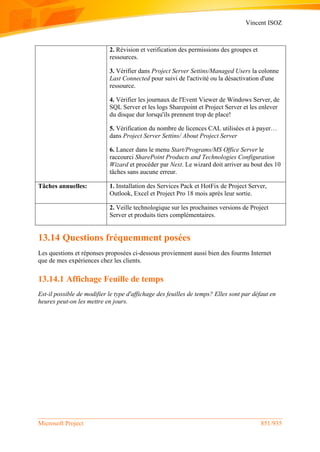 Vincent ISOZ
Microsoft Project 851/935
2. Révision et verification des permissions des groupes et
ressources.
3. Vérifier dans Project Server Settins/Managed Users la colonne
Last Connected pour suivi de l'activité ou la désactivation d'une
ressource.
4. Vérifier les journaux de l'Event Viewer de Windows Server, de
SQL Server et les logs Sharepoint et Project Server et les enlever
du disque dur lorsqu'ils prennent trop de place!
5. Vérification du nombre de licences CAL utilisées et à payer…
dans Project Server Settins/ About Project Server
6. Lancer dans le menu Start/Programs/MS Office Server le
raccourci SharePoint Products and Technologies Configuration
Wizard et procéder par Next. Le wizard doit arriver au bout des 10
tâches sans aucune erreur.
Tâches annuelles: 1. Installation des Services Pack et HotFix de Project Server,
Outlook, Excel et Project Pro 18 mois après leur sortie.
2. Veille technologique sur les prochaines versions de Project
Server et produits tiers complémentaires.
13.14 Questions fréquemment posées
Les questions et réponses proposées ci-dessous proviennent aussi bien des fourms Internet
que de mes expériences chez les clients.
13.14.1 Affichage Feuille de temps
Est-il possible de modifier le type d'affichage des feuilles de temps? Elles sont par défaut en
heures peut-on les mettre en jours.
 