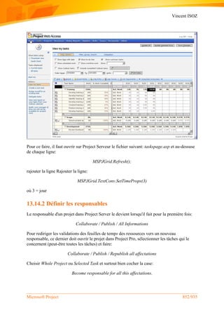 Vincent ISOZ
Microsoft Project 852/935
Pour ce faire, il faut ouvrir sur Project Serveur le fichier suivant: taskspage.asp et au-dessuse
de chaque ligne:
MSPJGrid.Refresh();
rajouter la ligne Rajouter la ligne:
MSPJGrid.TextConv.SetTimeProps(3)
où 3 = jour
13.14.2 Définir les responsables
Le responsable d'un projet dans Project Server le devient lorsqu'il fait pour la première fois:
Collaborate / Publish / All Informations
Pour rediriger les validations des feuilles de temps des ressources vers un nouveau
responsable, ce dernier doit ouvrir le projet dans Project Pro, sélectionner les tâches qui le
concernent (peut-être toutes les tâches) et faire:
Collaborate / Publish / Republish all affectations
Choisir Whole Project ou Selected Task et surtout bien cocher la case:
Become responsable for all this affectations.
 