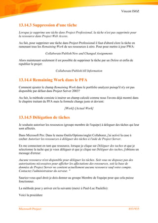 Vincent ISOZ
Microsoft Project 853/935
13.14.3 Suppression d'une tâche
Lorsque je supprime une tâche dans Project Professional, la tâche n'est pas supprimée pour
la ressource dans Project Web Access.
Au fait, pour supprimer une tâche dans Project Professional il faut d'abord clore la tâche en
ramenant tous les Remaining Work de ses ressources à zéro. Pour pour mettre à jour PWA:
Collaborate/Publish/New and Changed Assignments
Alors maintenant seulement il est possible de supprimer la tâche par un Delete et enfin de
republier le projet:
Collaborate/Publish/All Information
13.14.4 Remaining Work dans le PFA
Comment ajouter le champ Remaining Work dans le portfolio analyzer puisqu'il n'y est pas
disponible par défaut dans Project Server 2003?
Au fait, la méthode consiste à insérer un champ calculé comme nous l'avons déjà montré dans
le chapitre traitant du PFA mais la formule change juste et devient:
[Work]-[Actual Work]
13.14.5 Délégation de tâches
Je souhaite autoriser les ressources (groupe membre de l'equipe) à deleguer des tâches qui leur
sont affectés.
Dans Microsoft Pro: Dans le menu Outils/Options/onglet Collaborer, j'ai activé la case à
cocher Autoriser les ressources à déléguer des tâches à l'aide de Project Server.
En me connectant en tant que ressource, lorsque je clique sur Déléguer des taches et que je
selectionne la tache que je veux déléguer et que je clique sur Déléguer des taches, j'obtiens un
message d'erreur:
Aucune ressource n'est disponible pour déléguer les tâches. Soit vous ne disposez pas des
autorisations nécessaires pour afficher les affectations des ressources, soit la base de
données de Project Server ne contient actuellement aucune ressource sauf votre compte.
Contactez l'administrateur du serveur. "
Sauriez-vous quel droit je dois donner au groupe Membre de l'equipe pour que cela puisse
fonctionner.
La méthode pour y arriver est la suivante (merci à Paul-Luc Paulello):
Voici la procèdure
 