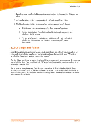 Vincent ISOZ
Microsoft Project 854/935
1. Pour le groupe membre de l'équipe dans Autorisations globalse cocher Déléguer une
tâche
2. Ajouter la catégorie Mes ressources (ou la catégorie spécifique créée)
3. Modifier la catégorie Mes ressources (ou créer une catégorie spécifique)
a. Sélectionner les ressources autorisées dans la zone Ressources
b. Cocher l'autorisation Consultation des affectations de ressources des
affichages d'affectations
c. Cocher (si nécéssaire): Autoriser les utilisateurs de cette catégorie à
afficher des informations sur toutes les ressources qu'ils gèrent
directement.
13.14.6 Congés non visibles
Quand on déclare une des ressources en congés en utilisant son calendirer personnel, on ne
vois pas la disponibilité max baisser sur la vue (courbe de disponibilité) sous PWA View
availability. Les projets sont par contre bien impacté?
Au fait, il faut savoir que la courbe de disponibilité, contrairement au diagramme de charge de
travail, visible dans View availability de PWA ne s'actualise pas directement mais lors de la
génération du Cube OLAP.
Sur la page de paramétrage du Cube, il vous est possible de déterminer la plage de dates
devant être actualisée pour la disponibilité des ressources. Une fois cette plage précisée et le
nouveau cube généré, la courbe de disponibilité intégrera les périodes chomées du calendrier
de la ressource concernée.
 