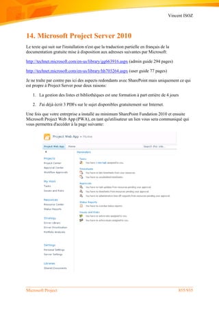 Vincent ISOZ
Microsoft Project 855/935
14. Microsoft Project Server 2010
Le texte qui suit sur l'installation n'est que la traduction partielle en français de la
documentation gratuite mise à disposition aux adresses suivantes par Microsoft:
http://technet.microsoft.com/en-us/library/gg663916.aspx (admin guide 294 pages)
http://technet.microsoft.com/en-us/library/hh703264.aspx (user guide 77 pages)
Je ne traîte par contre pas ici des aspects redondants avec SharePoint mais uniquement ce qui
est propre à Project Server pour deux raisons:
1. La gestion des listes et bibliothèques est une formation à part entière de 4 jours
2. J'ai déjà écrit 3 PDFs sur le sujet disponibles gratuitement sur Internet.
Une fois que votre entreprise a installé au minimum SharePoint Fundation 2010 et ensuite
Microsoft Project Web App (PWA), en tant qu'utilisateur un lien vous sera communiqué qui
vous permettra d'accéder à la page suivante:
 