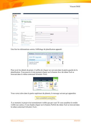 Vincent ISOZ
Microsoft Project 858/935
Une fois les informations saisies, l'affichage de planification apparaît:
Pour avoir les détails du projet, il suffira de cliquer sur son nom dans la partie gauche de la
planification. Vous pouvez à tout moment cliquer sur le bouton Save du ruban Task se
trouvant dans le ruban contextuel Schedule Tools:
Vous verrez alors dans la partie supérieure du plannin, le message suivant qui apparaîtra:
À ce moment, le projet n'est normalement visible que par vous! Si vous souahitez le rendre
visible aux autres, il vous faudra cliquer sur le bouton Publish du ruban Task se trouvant dans
le ruban contextuel Schedule Tools:
 