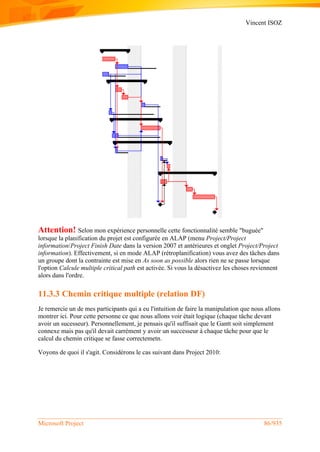 Vincent ISOZ
Microsoft Project 86/935
Attention! Selon mon expérience personnelle cette fonctionnalité semble "buguée"
lorsque la planification du projet est configurée en ALAP (menu Project/Project
information/Project Finish Date dans la version 2007 et antérieures et onglet Project/Project
information). Effectivement, si en mode ALAP (rétroplanification) vous avez des tâches dans
un groupe dont la contrainte est mise en As soon as possible alors rien ne se passe lorsque
l'option Calcule multiple critical path est activée. Si vous la désactivez les choses reviennent
alors dans l'ordre.
11.3.3 Chemin critique multiple (relation DF)
Je remercie un de mes participants qui a eu l'intuition de faire la manipulation que nous allons
montrer ici. Pour cette personne ce que nous allons voir était logique (chaque tâche devant
avoir un sucesseur). Personnellement, je pensais qu'il suffisait que le Gantt soit simplement
connexe mais pas qu'il devait carrément y avoir un successeur à chaque tâche pour que le
calcul du chemin critique se fasse correctemetn.
Voyons de quoi il s'agit. Considérons le cas suivant dans Project 2010:
 