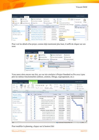 Vincent ISOZ
Microsoft Project 860/935
Pour voir les détails d'un projet, comme déjà mentionné plus haut, il suffit de cliquer sur son
nom:
Vous aurez alors encore une fois, un vue très similaire à Project Standard ou Pro avec à peu
près les mêmes fonctionnalités (édition, création, filtrage, regroupement, etc.):
Pour modifier le planning, cliquez sur le bouton Edit:
 