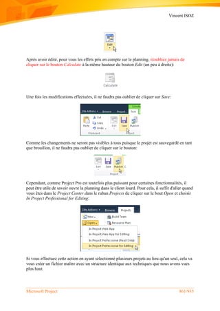 Vincent ISOZ
Microsoft Project 861/935
Après avoir édité, pour vous les effets pris en compte sur le planning, n'oubliez jamais de
cliquer sur le bouton Calculate à la même hauteur du bouton Edit (un peu à droite):
Une fois les modifications effectuées, il ne faudra pas oublier de cliquer sur Save:
Comme les changements ne seront pas visibles à tous puisque le projet est sauvegardé en tant
que brouillon, il ne faudra pas oublier de cliquer sur le bouton:
Cependant, comme Project Pro est toutefois plus puissant pour certaines fonctionnalités, il
peut être utile de savoir ouvre la planning dans le client lourd. Pour cela, il suffit d'aller quand
vous êtes dans le Project Center dans le ruban Projects de cliquer sur le bout Open et choisir
In Project Professional for Editing:
Si vous effectuez cette action en ayant sélectionné plusieurs projets au lieu qu'un seul, cela va
vous créer un fichier maître avec un structure identique aux techniques que nous avons vues
plus haut.
 