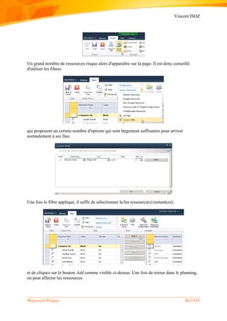 Vincent ISOZ
Microsoft Project 863/935
Un grand nombre de ressources risque alors d'apparaître sur la page. Il est donc conseillé
d'utiliser les filtres:
qui proposent un certain nombre d'options qui sont largement suffisantes pour arriver
normalement à ses fins:
Une fois le filtre appliqué, il suffit de sélectionner la/les ressource(s) restant(es):
et de cliquez sur le bouton Add comme visible ci-dessus. Une fois de retour dans le planning,
on peut affecter les ressources:
 