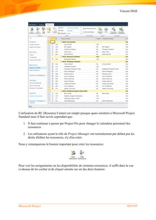 Vincent ISOZ
Microsoft Project 865/935
L'utilisation du RC (Resource Center) est simple puisque quasi similaire à Microsoft Project
Standard mais il faut savoir cependant que:
1. Il faut continuer à passer par Project Pro pour changer le calendrier personnel des
ressources
2. Les utilisateurs ayant le rôle de Project Manager ont normalement par défaut pas les
droits d'éditer les ressources, n'y d'en créer.
Nous y remarquerons le bouton important pour créer les ressources:
Pour voir les assignements ou les disponibilités de certaines ressources, il suffit dans la vue
ci-dessus de les cocher et de cliquer ensuite sur un des deux boutons:
 
