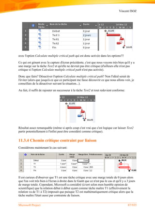 Vincent ISOZ
Microsoft Project 87/935
avec l'option Calculate multiple critical path qui est donc activée dans les options!!!
Ce qui est génant avec la capture d'écran précédente, c'est que nous voyons très bien qu'il y a
une marge sur la tâche Test2 et qu'elle ne devrait pas être critique (d'ailleurs elle n'est pas
critique si l'option Calculate multiple critical path n'est pas activée).
Donc que faire? Désactiver l'option Calculate multiple critical path? Non l'idéal serait de
l'éviter (alors que jusqu'à ce que ce participant me fasse découvrir ce que nous allons voir, je
conseillais de la désactiver suivant la situation...).
Au fait, il suffit de rajouter un successeur à la tâche Test2 et tout redevient conforme:
Résultat assez remarquable (même si après coup c'est vrai que c'est logique car laisser Test2
partir potentiellement à l'infini peut être considéré comme critique).
11.3.4 Chemin critique contraint par liaison
Considérons maintenant le cas suivant:
Il est curieux d'observer que T1 est une tâche critique avec une marge totale de 0 jours alors
que l'on voit très bien à l'écran à droite dans le Gantt que ce n'est pas le cas et qu'il y a 3 jours
de marge totale. Cependant, Microsoft a considéré (à tort selon mon humble opinion de
scientifique) que la relation début à début ayant comme tâche maître T1 (effectivement la
relation va de T1 à T2) imposait que puisque T2 est mathématiquement critique alors que la
tâche maître l'était aussi par contrainte de liaison.
 