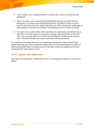 Vincent ISOZ
Microsoft Project 873/935
 Allow: Enables users or group members to perform the actions associated with the
permission.
 •Deny: Prevents a user or group from performing the actions associated with the
permission. Use caution when denying permissions. Note that if a user is denied a
specific permission, the deny setting supersedes any Allow settings that might apply to
other groups to which the user belongs. No permissions are set to Deny by default.
 •Not Allow:If you select neither Allow nor Deny for a permission, the default state is
Not Allow. If a user belongs to more than one group, and a permission is set to Not
Allow for one group and is set to Allow (but not Deny) for another group, then the
user is allowed to perform the actions associated with the permission.
It is important to consider when you are configuring a permission to Deny that the Deny
setting supersedes any Allow settings that apply to the user for that permission by means of
other group memberships. Limiting your use of the Deny setting can simplify permissions
management for large groups of users.
14.5.2 Ajouter des utilisateurs
Pour ajouter des utilisateurs il suffit d'aller les Server Settingings (du moins si vous avez les
droits):
 