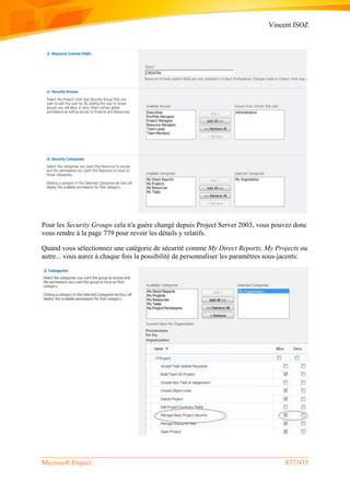 Vincent ISOZ
Microsoft Project 877/935
Pour les Security Groups cela n'a guère changé depuis Project Server 2003, vous pouvez donc
vous rendre à la page 779 pour revoir les détails y relatifs.
Quand vous sélectionnez une catégorie de sécurité comme My Direct Reports, My Projects ou
autre... vous aurez à chaque fois la possibilité de personnaliser les paramètres sous-jacents:
 