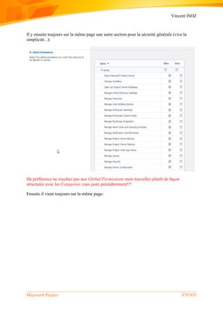 Vincent ISOZ
Microsoft Project 878/935
Il y ensuite toujours sur la même page une autre section pour la sécurité générale (vive la
simplicité...):
De préférence ne touchez pas aux Global Permissions mais travaillez plutôt de façon
structurée avec les Categories vues juste précédemment!!!
Ensuite il vient toujours sur la même page:
 