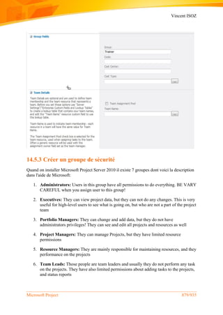 Vincent ISOZ
Microsoft Project 879/935
14.5.3 Créer un groupe de sécurité
Quand on installer Microsoft Project Server 2010 il existe 7 groupes dont voici la description
dans l'aide de Microsoft:
1. Administrators: Users in this group have all permissions to do everything. BE VARY
CAREFUL when you assign user to this group!
2. Executives: They can view project data, but they can not do any changes. This is very
useful for high-level users to see what is going on, but who are not a part of the project
team
3. Portfolio Managers: They can change and add data, but they do not have
administrators privileges! They can see and edit all projects and resources as well
4. Project Managers: They can manage Projects, but they have limited resource
permissions
5. Resource Managers: They are mainly responsible for maintaining resources, and they
performance on the projects
6. Team Leads: Those people are team leaders and usually they do not perform any task
on the projects. They have also limited permissions about adding tasks to the projects,
and status reports
 