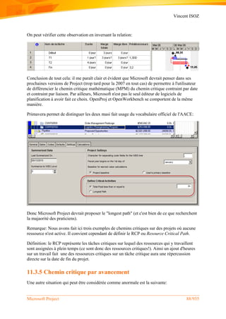 Vincent ISOZ
Microsoft Project 88/935
On peut vérifier cette observation en inversant la relation:
Conclusion de tout cela: il me paraît clair et évident que Microsoft devrait penser dans ses
prochaines versions de Project (trop tard pour la 2007 en tout cas) de permettre à l'utilisateur
de différencier le chemin critique mathématique (MPM) du chemin critique contraint par date
et contraint par liaison. Par ailleurs, Microsoft n'est pas le seul éditeur de logiciels de
planification à avoir fait ce choix. OpenProj et OpenWorkbench se comportent de la même
manière.
Primavera permet de distinguer les deux masi fait usage du vocabulaire officiel de l'AACE:
Donc Microsoft Project devrait proposer le "longest path" (et c'est bien de ce que recherchent
la majaorité des praticiens).
Remarque: Nous avons fait ici trois exemples de chemins critiques sur des projets où aucune
ressource n'est active. Il convient cependant de définir le RCP ou Resource Critical Path.
Définition: le RCP représente les tâches critiques sur lequel des ressources qui y travaillent
sont assignées à plein temps (ce sont donc des ressources critiques!). Ainsi un ajout d'heures
sur un travail fait une des ressources critiques sur un tâche critique aura une répercussion
directe sur la date de fin du projet.
11.3.5 Chemin critique par avancement
Une autre situation qui peut être considérée comme anormale est la suivante:
 