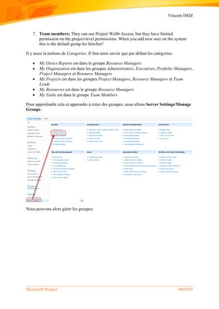 Vincent ISOZ
Microsoft Project 880/935
7. Team members: They can use Project Webb Access, but they have limited
permission on the project-level permissions. When you add new user on the system
this is the default group for him/her!
Il y aussi la notions de Categories. Il faut ainsi savoir que par défaut les catégories:
 My Direct Reports est dans le groupe Resource Managers
 My Organization est dans les groupes Administrators, Executives, Portfolio Managers,
Project Managers et Resource Managers
 My Projects est dans les groupes Project Managers, Resource Managers et Team
Leads
 My Resources est dans le groupe Resource Managers
 My Tasks est dans le groupe Team Members
Pour approfondir cela et apprendre à créer des groupes, nous allons Server Settings/Manage
Groups:
Nous pouvons alors gérer les groupes:
 