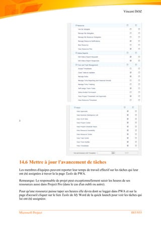 Vincent ISOZ
Microsoft Project 883/935
14.6 Mettre à jour l'avancement de tâches
Les membres d'équipes peuvent reporter leur temps de travail effectif sur les tâches qui leur
ont été assignées à traver la la page Tasks de PWA.
Remearque: Le responsable de projet peut exceptionnellement saisir les heures de ses
ressources aussi dans Project Pro (dans le cas d'un oubli ou autre).
Pour qu'une ressource puisse taper ses heures elle devra dont se logger dans PWA et sur la
page d'accueil cliquer sur le lien Tasks de My Word de la quick launch pour voir les tâches qui
lui ont été assignées:
 