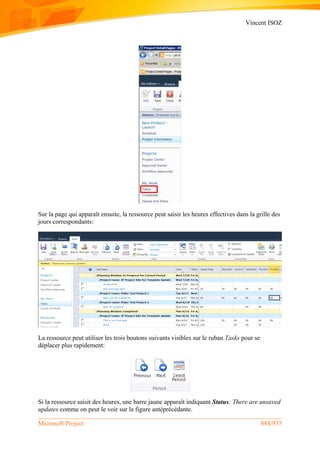Vincent ISOZ
Microsoft Project 884/935
Sur la page qui apparaît ensuite, la ressource peut saisir les heures effectives dans la grille des
jours correspondants:
La ressource peut utiliser les trois boutons suivants visibles sur le ruban Tasks pour se
déplacer plus rapidement:
Si la ressource saisit des heures, une barre jaune apparaît indiquant Status: There are unsaved
updates comme on peut le voir sur la figure antéprécédante.
 