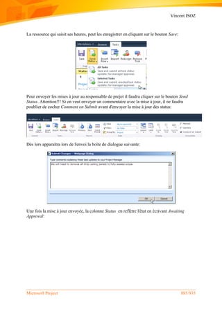 Vincent ISOZ
Microsoft Project 885/935
La ressource qui saisit ses heures, peut les enregistrer en cliquant sur le bouton Save:
Pour envoyer les mises à jour au responsable de projet il faudra cliquer sur le bouton Send
Status. Attention!!! Si on veut envoyer un commentaire avec la mise à jour, il ne faudra
poublier de cocher Comment on Submit avant d'envoyer la mise à jour des status:
Dès lors apparaîtra lors de l'envoi la boîte de dialogue suivante:
Une fois la mise à jour envoyée, la colonne Status en reflètre l'état en écrivant Awaiting
Approval:
 