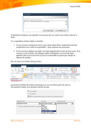Vincent ISOZ
Microsoft Project 888/935
Évidemment la réponse sera signalée à la ressource par un e-mail et une icône à côté de sa
tâche.
Il y a cependant certaines règles à connaître:
1. Si une ressource ait plusieurs mises à jour d'une même tâche, seulement la dernière
modification sera visible au responsable... Donc attention aux processus!
2. Si une ressource délégue une tâche, une ligne apparaît dans la liste de mise à jour. Si la
ressource à qui la tâche a été déléguée rejette la délégation, une nouvelle ligne
appraîtra dans la liste des mises à jour et le responsable ne pourra pas changer la
réponse du membre.
On voit aussi ici le bouton Manage Rules:
qui permet de définir des règles automatiques (si on a les droits pour!) de rejet ou
d'acceptation simples avec quelques options du type:
 
