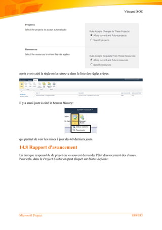 Vincent ISOZ
Microsoft Project 889/935
après avoir créé la règle on la retrouve dans la liste des règles créées:
Il y a aussi juste à côté le bouton History:
qui permet de voir les mises à jour des 60 derniers jours.
14.8 Rapport d'avancement
En tant que responsable de projet on va souvent demander l'état d'avancement des choses.
Pour cela, dans le Project Center on peut cliquer sur Status Reports:
 