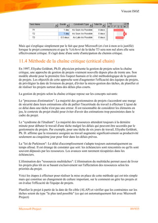 Vincent ISOZ
Microsoft Project 89/935
Mais qui s'explique simplement par le fait que pour Microsoft (et c'est à mon avis justifié)
lorsque le projet commencera et que le %Achevé de la tâche T3 sera non nul alors elle sera
effectivement critique. Il s'agit donc d'une sorte d'anticipation du chemin critique.
11.4 Méthode de la chaîne critique (critical chain)
En 1997, Eliyahu Goldratt, Ph.D. physicien présente la gestion de projets selon la chaîne
critique, une approche de gestion de projets vraiment nouvelle depuis plus de trente ans. Son
modèle aborde pour la première fois l'aspect humain et le côté méthodologique de la gestion
de projets. Les objectifs de cette approche sont d'augmenter l'efficacité des équipes de projets,
de privilégier la date de livraison du projet, d'éviter la micro-gestion des tâches, de planifier et
de réaliser les projets surtout dans des délais plus courts.
La gestion de projets selon la chaîne critique repose sur les concepts suivants:
Le "processus d'estimation": La majorité des gestionnaires de projets s'accordent une marge
de sécurité dans leurs estimations afin de pallier l'incertitude du travail à effectuer L'ajout de
ce délai dans une tâche n'est pas une erreur. Il est raisonnable de considérer les éléments en
jeu, le contexte du projet étudié pour éviter d'avoir des estimations trop pessimistes dans le
cadre du projet.
Le "syndrome de l'étudiant": La majorité des ressources attendent toujours à la dernière
minute pour débuter le travail d'une tâche malgré les délais qui peuvent être accordés par le
gestionnaire de projets. Par exemple, pour une tâche de six jours de travail, Eliyahu Goldratt,
Ph. D. affirme que la ressource assignée au travail augmente significativement sa productivité
seulement au cinquième jour pour finir dans les délais prévus.
La "loi de Parkinson": Le délai d'accomplissement s'adapte toujours automatiquement au
temps alloué. Il est étrange de constater que soit: les échéanciers sont rencontrés ou qu'ils sont
souvent dépassés par les ressources. Les avances sont rarement récupérées dans les
échéanciers.
L'élimination des "ressources multitâches": L'élimination du multitâche permet aussi de livrer
les projets plus tôt en se basant exclusivement sur l'affectation des ressources selon les
priorités du projet.
Voici les étapes à effectuer pour réaliser la mise en place de cette méthode qui est très simple
mais qui constitue un changement de culture important, sur le comment on gère les projets et
on évalue l'efficacité de l'équipe de projets.
Planifier le projet à partir de la date de fin cible (ALAP) et vérifier que les contraintes sur les
tâches soient du type "le plus tard possible" (ce qui est automatiquement fait avec Microsoft
Project)
 