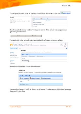Vincent ISOZ
Microsoft Project 891/935
Ensuite pour créer des sujets de rapports d'avancement il suffit de cliquer sur :
Il suffit ensuite de cliquer sur Send pour que le rapport d'état soit envoyé aux personnes
spécifiées précédemment.
Pour au besoin éditer un modèle de rapport d'état il suffit de sélectionner sa ligne:
et ensuite de cliquer sur le bouton Edit Request:
Pour voir les réponses il suffit de cliquer sur le bouton View Responses visible dans la capture
ci-dessus. Il vient alors:
 