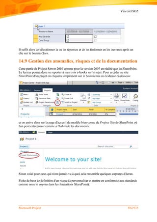 Vincent ISOZ
Microsoft Project 892/935
Il suffit alors de sélectionner la ou les réponses et de les fusionner en les ouvrants après un
clic sur le bouton Open.
14.9 Gestion des anomalies, risques et de la documentation
Cette partie de Project Server 2010 comme pour la version 2007 en réalité que du SharePoint.
Le lecteur pourra donc se reporter à mes trois e-books sur le sujet. Pour accéder au site
SharePoint d'un projet on cliquera simplement sur le bouton mis en évidence ci-dessous:
et on arrive alors sur la page d'accueil du modèle bien connu de Project Site de SharePoint où
l'on peut entreproser comme à l'habitude les documents:
Sinon voici pour ceux qui n'ont jamais vu à quoi cela ressemble quelques captures d'écran.
Fiche de base de définition d'un risque (à personnaliser et mettre en conformité aux standards
comme nous le voyons dans les formations SharePoint):
 