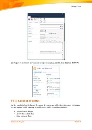 Vincent ISOZ
Microsoft Project 893/935
Les risques et anomalies qui vous sont assignées ce retrouveront la page d'accueil de PWA:
14.10 Création d'alertes
Un des grands intérêts de Project Server est de pouvoir surveiller des événements en reçevant
des alertes (par e-mail ou sms), facultativement sur les événements suivants:
 Publication de projets
 Réaffectation de tâches
 Mise à jour de tâches
 
