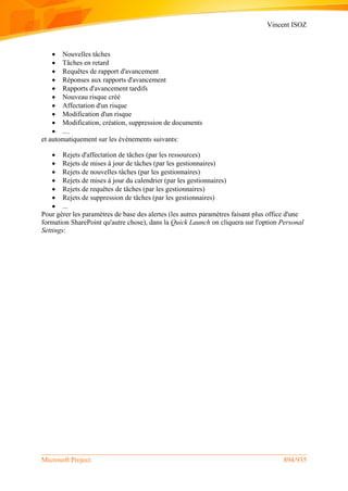 Vincent ISOZ
Microsoft Project 894/935
 Nouvelles tâches
 Tâches en retard
 Requêtes de rapport d'avancement
 Réponses aux rapports d'avancement
 Rapports d'avancement tardifs
 Nouveau risque créé
 Affectation d'un risque
 Modification d'un risque
 Modification, création, suppression de documents
 ....
et automatiquement sur les événements suivants:
 Rejets d'affectation de tâches (par les ressources)
 Rejets de mises à jour de tâches (par les gestionnaires)
 Rejets de nouvelles tâches (par les gestionnaires)
 Rejets de mises à jour du calendrier (par les gestionnaires)
 Rejets de requêtes de tâches (par les gestionnaires)
 Rejets de suppression de tâches (par les gestionnaires)
 ...
Pour gérer les paramètres de base des alertes (les autres paramètres faisant plus office d'une
formation SharePoint qu'autre chose), dans la Quick Launch on cliquera sur l'option Personal
Settings:
 