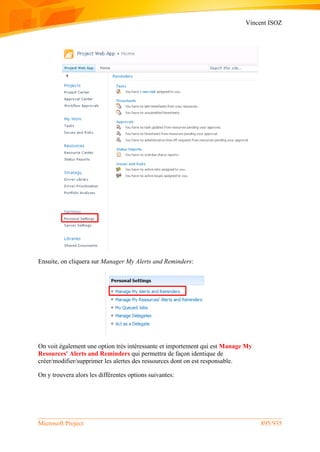 Vincent ISOZ
Microsoft Project 895/935
Ensuite, on cliquera sur Manager My Alerts and Reminders:
On voit également une option très intéressante et importement qui est Manage My
Resources' Alerts and Reminders qui permettra de façon identique de
créer/modifier/supprimer les alertes des ressources dont on est responsable.
On y trouvera alors les différentes options suivantes:
 