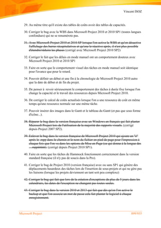 Vincent ISOZ
Microsoft Project 899/935
29. Au même titre qu'il existe des tables de coûts avoir des tables de capacités.
30. Corriger le bug avec la WBS dans Microsoft Project 2010 et 2010 SP1 (toutes langues
confondues) qui ne se renumérote pas.
31. Avec Microsoft Project 2010 et 2010 SP lorsque l'on active la WBS et qu'on désactive
l'affichage des barres récapitulatives et qu'one le réactive après, il n'est plus possible
d'étendre/réduire les phases (corrigé avec Microsoft Project 2010 SP2)
32. Corriger le fait que les délais en mode manuel ont un comportement douteux avec
Microsoft Project 2010 et 2010 SP1
33. Faire en sorte que le comportement visuel des tâches en mode manuel soit identique
pour l'avance que pour le retard.
34. Pouvoir définir un début et une fin à la chronologie de Microsoft Project 2010 autre
que la date de début et de fin du projet.
35. De penser à revoir sérieusement le comportement des tâches à durée fixe lorsque l'on
change la capacité et le travail des ressources depuis Microsoft Project 2010.
36. De corriger le calcul de coûts actualisés lorsque l'on a une ressource de coût en même
temps qu'une ressource normale sur une même tâche.
37. Pouvoir insérer des images dans le Gantt et le tableau du Gantt (et pas que sous forme
d'icône...).
38. Réparer le bug dans la version française avec un Windows en français qui fait planter
Microsoft Project lors de l'utilisation de la majorité des rapports visuels. (corrigé
depuis Project 2007 SP2).
39. Enlever le bug dans la version française de Microsoft Project 2010 qui ajoute un "é"
après le .mpp dans le chemin et le nom du fichier en pied de page pour l'impression à
chaque fois que l'on va dans les options de Mise en Page (ce qui donne à la longue des
....mppééééé). (corrigé depuis Project 2010 SP1).
40. Faire en sorte que les tâches de Hammock fonctionnent correctement dans la version
standard française (il n'y pas de soucis dans la Pro).
41. Corriger le bug de Project 2010 (version française) avec ou sans SP1 qui génère des
déplacements hasardeux des tâches lors de l'insertion de sous-projets et qui ne gère pas
les liaisons (lorsque les projets deviennent un tant soit peu complexe)
42. Corriger le bug qui fait que lors de la création d'exceptions de plus de 5 jours dans les
calendriers, les dates de l'exception ne changent pas toutes seules.
43. Corriger le bug dans la version 2010 et 2013 qui fait que dès qu'on l'on active le
backup et que l'on associe un mot de passe cela fait planter le logiciel à chaque
enregistrement.
 