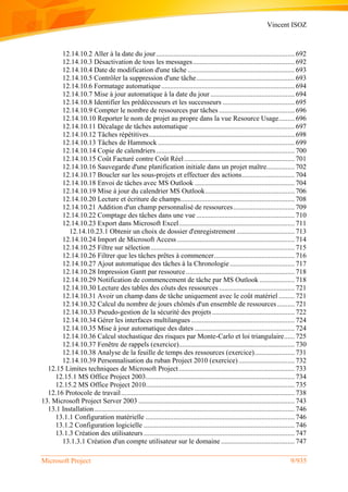 Vincent ISOZ
Microsoft Project 9/935
12.14.10.2 Aller à la date du jour............................................................................... 692
12.14.10.3 Désactivation de tous les messages.......................................................... 692
12.14.10.4 Date de modification d'une tâche ............................................................. 693
12.14.10.5 Contrôler la suppression d'une tâche........................................................ 693
12.14.10.6 Formatage automatique............................................................................ 694
12.14.10.7 Mise à jour automatique à la date du jour ................................................ 694
12.14.10.8 Identifier les prédécesseurs et les successeurs ......................................... 695
12.14.10.9 Compter le nombre de ressources par tâches ........................................... 696
12.14.10.10 Reporter le nom de projet au propre dans la vue Resource Usage......... 696
12.14.10.11 Décalage de tâches automatique ............................................................ 697
12.14.10.12 Tâches répétitives................................................................................... 698
12.14.10.13 Tâches de Hammock .............................................................................. 699
12.14.10.14 Copie de calendriers............................................................................... 700
12.14.10.15 Coût Facturé contre Coût Réel............................................................... 701
12.14.10.16 Sauvegarde d'une planification initiale dans un projet maître................ 702
12.14.10.17 Boucler sur les sous-projets et effectuer des actions.............................. 704
12.14.10.18 Envoi de tâches avec MS Outlook ......................................................... 704
12.14.10.19 Mise à jour du calendrier MS Outlook................................................... 706
12.14.10.20 Lecture et écriture de champs................................................................. 708
12.14.10.21 Addition d'un champ personnalisé de ressources................................... 709
12.14.10.22 Comptage des tâches dans une vue ........................................................ 710
12.14.10.23 Export dans Microsoft Excel.................................................................. 711
12.14.10.23.1 Obtenir un choix de dossier d'enregistrement ................................. 713
12.14.10.24 Import de Microsoft Access ................................................................... 714
12.14.10.25 Filtre sur sélection.................................................................................. 715
12.14.10.26 Filtrer que les tâches prêtes à commencer.............................................. 716
12.14.10.27 Ajout automatique des tâches à la Chronologie..................................... 717
12.14.10.28 Impression Gantt par ressource.............................................................. 718
12.14.10.29 Notification de commencement de tâche par MS Outlook .................... 718
12.14.10.30 Lecture des tables des côuts des ressources ........................................... 721
12.14.10.31 Avoir un champ dans de tâche uniquement avec le coût matériel ......... 721
12.14.10.32 Calcul du nombre de jours chômés d'un ensemble de ressources.......... 721
12.14.10.33 Pseudo-gestion de la sécurité des projets............................................... 722
12.14.10.34 Gérer les interfaces multilangues ........................................................... 724
12.14.10.35 Mise à jour automatique des dates ......................................................... 724
12.14.10.36 Calcul stochastique des risques par Monte-Carlo et loi triangulaire...... 725
12.14.10.37 Fenêtre de rappels (exercice).................................................................. 730
12.14.10.38 Analyse de la feuille de temps des ressources (exercice)....................... 731
12.14.10.39 Personnalisation du ruban Project 2010 (exercice)................................ 732
12.15 Limites techniques de Microsoft Project.................................................................. 733
12.15.1 MS Office Project 2003..................................................................................... 734
12.15.2 MS Office Project 2010..................................................................................... 735
12.16 Protocole de travail................................................................................................... 738
13. Microsoft Project Server 2003 ......................................................................................... 743
13.1 Installation .................................................................................................................. 746
13.1.1 Configuration matérielle ..................................................................................... 746
13.1.2 Configuration logicielle ...................................................................................... 746
13.1.3 Création des utilisateurs ...................................................................................... 747
13.1.3.1 Création d'un compte utilisateur sur le domaine.......................................... 747
 