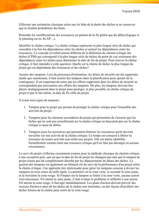 Vincent ISOZ
Microsoft Project 90/935
Effectuer une estimation classique selon une loi bêta de la durée des tâches et ne conserver
que le résultat probabiliste du Gantt.
Résoudre les suraffectations des ressources en partant de la fin plutôt que du début (logique si
le planning est en ALAP…).
Identifier la chaîne critique: La chaîne critique représente la plus longue série de tâches qui
considère à la fois les dépendances entre les tâches et surtout les dépendances entre les
ressources. Ce concept est relativement différent de la définition du chemin critique des
tâches (CPM) qui correspond à la plus longue série de tâches du point de vue seulement des
dépendances entre les tâches pour déterminer la date de fin du projet. Pour trouver la chaîne
critique, il faut répondre à cette question: Quelle est la chaîne de tâches la plus longue du
projet qui est dépendante des ressources et des tâches?
Ajouter des tampons: Lors du processus d'estimation, les délais de sécurité ont été supprimés
tandis que maintenant, il faut insérer des tampons dans la planification pour ajouter de la
contingence. Il est important de noter que les efforts supprimés dans les délais de sécurité ne
correspondent pas nécessaires aux efforts des tampons. De plus, les tampons doivent être
placés stratégiquement dans le projet pour protéger, le plus possible, la chaîne critique du
projet et par le fait même, la date de fin cible du projet.
Il existe trois types de tampons:
1. Tampon pour le projet qui permet de protéger la chaîne critique pour l'ensemble des
activités du projet.
2. Tampons pour les chemins secondaires du projet qui permettent de s'assurer que les
tâches qui ne sont pas actuellement sur la chaîne critique ne basculent pas sur la chaîne
critique à cause de délais.
3. Tampons pour les ressources qui permettent d'alerter les ressources qu'ils devront
travailler sur une activité de la chaîne critique. Ce temps est consacré à libérer la
ressource de toutes activités non reliés aux projets. Elle est même identifiée
formellement comme étant une ressource critique qu'il ne faut pas déranger en aucune
circonstance.
Le suivi du projet s'effectue exactement comme pour la méthode classique du chemin critique,
à une exception près, qui est que la date de fin de projet ne changera pas tant que le tampon de
projet n'aura pas été complètement absorbé par les dépassements de délais des tâches. La
gestion des tampons est également un élément clé du suivi de la performance d'un projet selon
la chaîne critique. Une approche très intéressante pour gérer les tampons consiste à diviser les
tampons en trois zones de taille égale. La première est la zone verte, le seconde la zone jaune,
et la troisième la zone rouge. Si l'impact sur le tampon se limite à la zone verte, aucune action
n'est nécessaire. S'il atteint la zone jaune, il faut évaluer le problème et réfléchir à une action.
S'il atteint la zone rouge, il faut agir immédiatement. Les plans d'action doivent prévoir des
moyens d'achever plus tôt les tâches de la chaîne non terminées, ou des façons d'accélérer des
tâches futures de la chaîne pour sortir de la zone rouge.
 