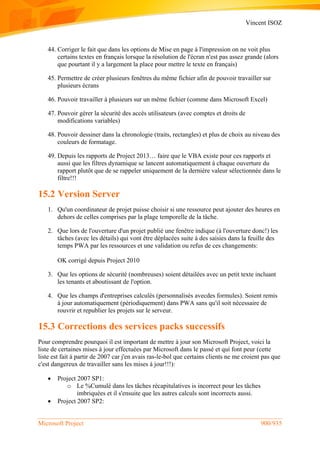 Vincent ISOZ
Microsoft Project 900/935
44. Corriger le fait que dans les options de Mise en page à l'impression on ne voit plus
certains textes en français lorsque la résolution de l'écran n'est pas assez grande (alors
que pourtant il y a largement la place pour mettre le texte en français)
45. Permettre de créer plusieurs fenêtres du même fichier afin de pouvoir travailler sur
plusieurs écrans
46. Pouvoir travailler à plusieurs sur un même fichier (comme dans Microsoft Excel)
47. Pouvoir gérer la sécurité des accès utilisateurs (avec comptes et droits de
modifications variables)
48. Pouvoir dessiner dans la chronologie (traits, rectangles) et plus de choix au niveau des
couleurs de formatage.
49. Depuis les rapports de Project 2013… faire que le VBA existe pour ces rapports et
aussi que les filtres dynamique se lancent automatiquement à chaque ouverture du
rapport plutôt que de se rappeler uniquement de la dernière valeur sélectionnée dans le
filtre!!!
15.2 Version Server
1. Qu'un coordinateur de projet puisse choisir si une ressource peut ajouter des heures en
dehors de celles comprises par la plage temporelle de la tâche.
2. Que lors de l'ouverture d'un projet publié une fenêtre indique (à l'ouverture donc!) les
tâches (avec les détails) qui vont être déplacées suite à des saisies dans la feuille des
temps PWA par les ressources et une validation ou refus de ces changements:
OK corrigé depuis Project 2010
3. Que les options de sécurité (nombreuses) soient détailées avec un petit texte incluant
les tenants et aboutissant de l'option.
4. Que les champs d'entreprises calculés (personnalisés avecdes formules). Soient remis
à jour automatiquement (périodiquement) dans PWA sans qu'il soit nécessaire de
rouvrir et republier les projets sur le serveur.
15.3 Corrections des services packs successifs
Pour comprendre pourquoi il est important de mettre à jour son Microsoft Project, voici la
liste de certaines mises à jour effectuées par Microsoft dans le passé et qui font peur (cette
liste est fait à partir de 2007 car j'en avais ras-le-bol que certains clients ne me croient pas que
c'est dangereux de travailler sans les mises à jour!!!):
 Project 2007 SP1:
o Le %Cumulé dans les tâches récapitulatives is incorrect pour les tâches
imbriquées et il s'ensuite que les autres calculs sont incorrects aussi.
 Project 2007 SP2:
 
