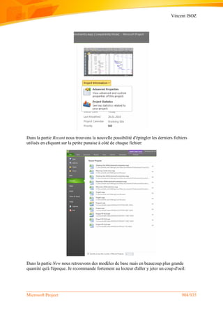 Vincent ISOZ
Microsoft Project 904/935
Dans la partie Recent nous trouvons la nouvelle possibilité d'épingler les derniers fichiers
utilisés en cliquant sur la petite punaise à côté de chaque fichier:
Dans la partie New nous retrouvons des modèles de base mais en beaucoup plus grande
quantité qu'à l'époque. Je recommande fortement au lecteur d'aller y jeter un coup d'oeil:
 