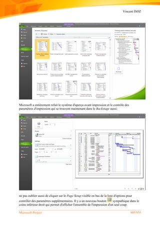 Vincent ISOZ
Microsoft Project 905/935
Microsoft a entièrement refait le système d'aperçu avant impression et le contrôle des
paramètres d'impression qui se trouvent maintenant dans le Backstage aussi:
ne pas oublier aussi de cliquer sur le Page Setup visible en bas de la liste d'options pour
contrôler des paramètres supplémentaires. Il y a un nouveau bouton sympathique dans le
coins inférieur droit qui permet d'afficher l'ensemble de l'impression d'un seul coup:
 