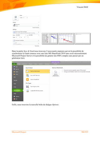 Vincent ISOZ
Microsoft Project 906/935
Dans la partie Save & Send nous trouvons 2 nouveautés majeures qui est la possibilité de
synchronsier le Gantt connexe avec une liste MS SharePoint 2010 sans avoir nécessairement
Microsoft Project Server et la possibilité de générer des PDFs simples sans passer par un
générateur tiers:
Enfin, nous trouvons la nouvelle boîte de dialgue Options:
 