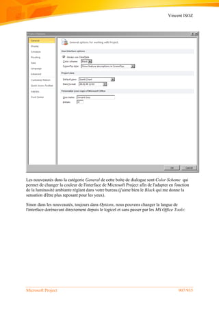 Vincent ISOZ
Microsoft Project 907/935
Les nouveautés dans la catégorie General de cette boîte de dialogue sont Color Scheme qui
permet de changer la couleur de l'interface de Microsoft Project afin de l'adapter en fonction
de la luminosité ambiante réglant dans votre bureau (j'aime bien le Black qui me donne la
sensation d'être plus reposant pour les yeux).
Sinon dans les nouveautés, toujours dans Options, nous pouvons changer la langue de
l'interface dorénavant directement depuis le logicel et sans passer par les MS Office Tools:
 